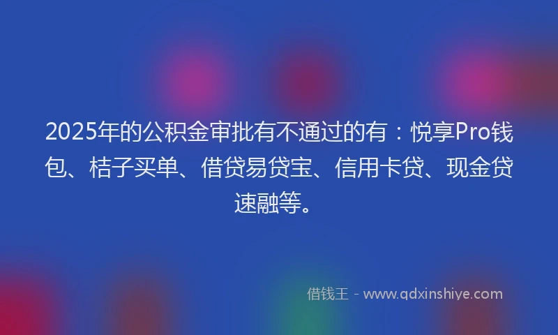 2025年的公积金审批有不通过的有：悦享Pro钱包、桔子买单、借贷易贷宝、信用卡贷、现金贷速融等。