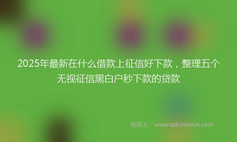2025年最新在什么借款上征信好下款，整理五个无视征信黑白户秒下款的贷款