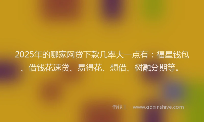 2025年的哪家网贷下款几率大一点有：福星钱包、借钱花速贷、易得花、想借、树融分期等。