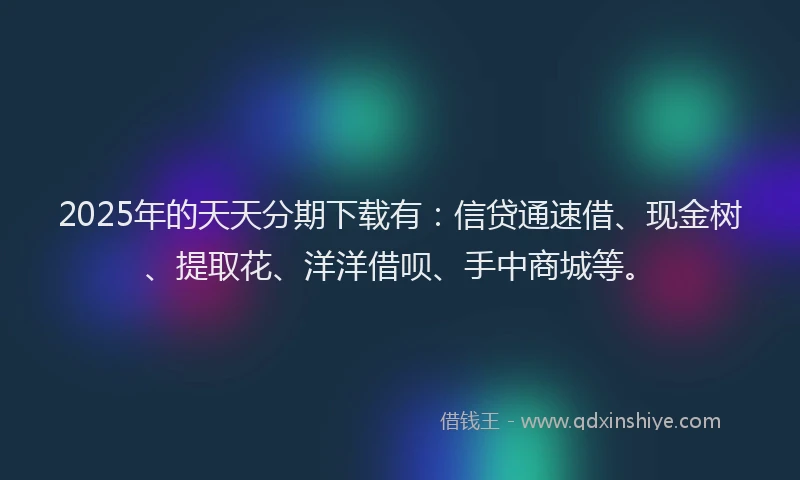 2025年的天天分期下载有：信贷通速借、现金树、提取花、洋洋借呗、手中商城等。