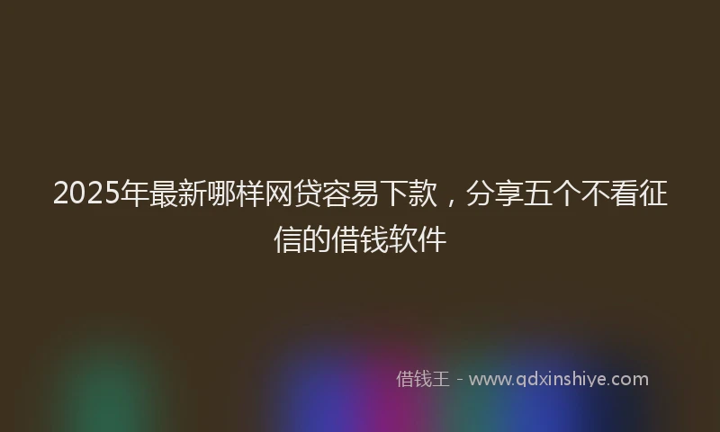 2025年最新哪样网贷容易下款，分享五个不看征信的借钱软件