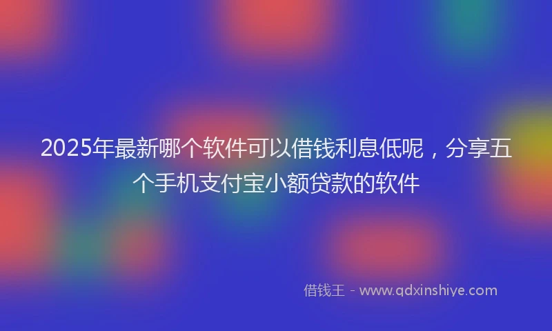 2025年最新哪个软件可以借钱利息低呢，分享五个手机支付宝小额贷款的软件