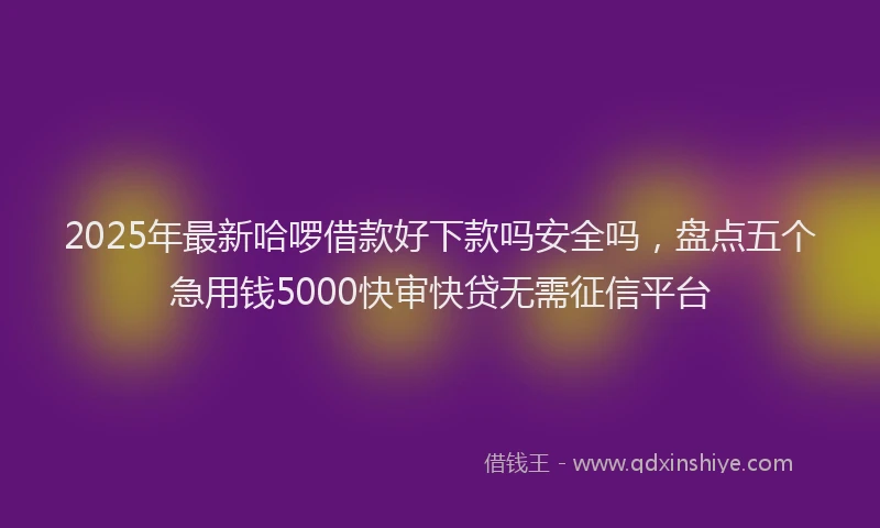 2025年最新哈啰借款好下款吗安全吗，盘点五个急用钱5000快审快贷无需征信平台