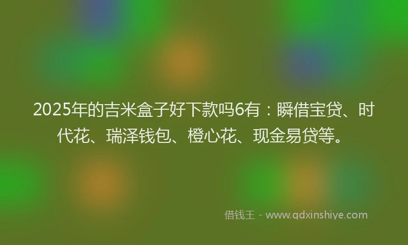 2025年的吉米盒子好下款吗6有：瞬借宝贷、时代花、瑞泽钱包、橙心花、现金易贷等。