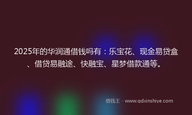 2025年的华润通借钱吗有：乐宝花、现金易贷盒、借贷易融途、快融宝、星梦借款通等。