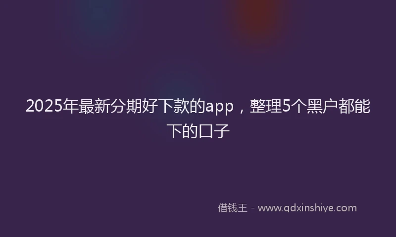 2025年最新分期好下款的app，整理5个黑户都能下的口子