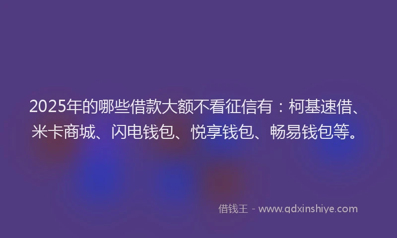 2025年的哪些借款大额不看征信有：柯基速借、米卡商城、闪电钱包、悦享钱包、畅易钱包等。