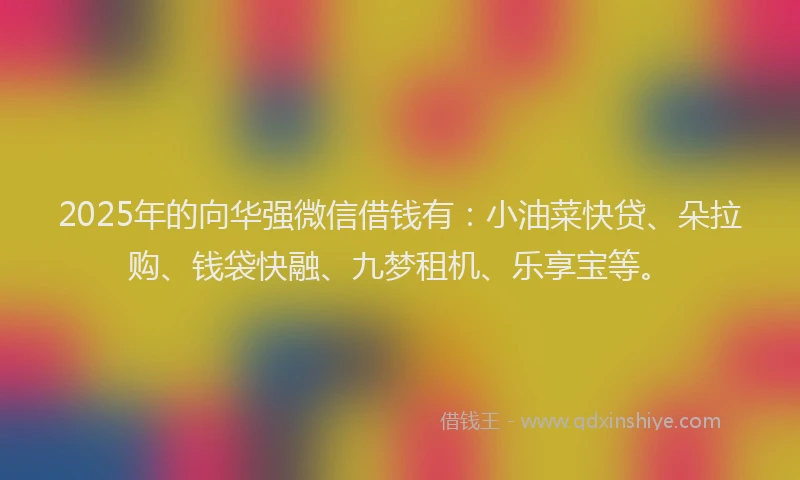 2025年的向华强微信借钱有：小油菜快贷、朵拉购、钱袋快融、九梦租机、乐享宝等。