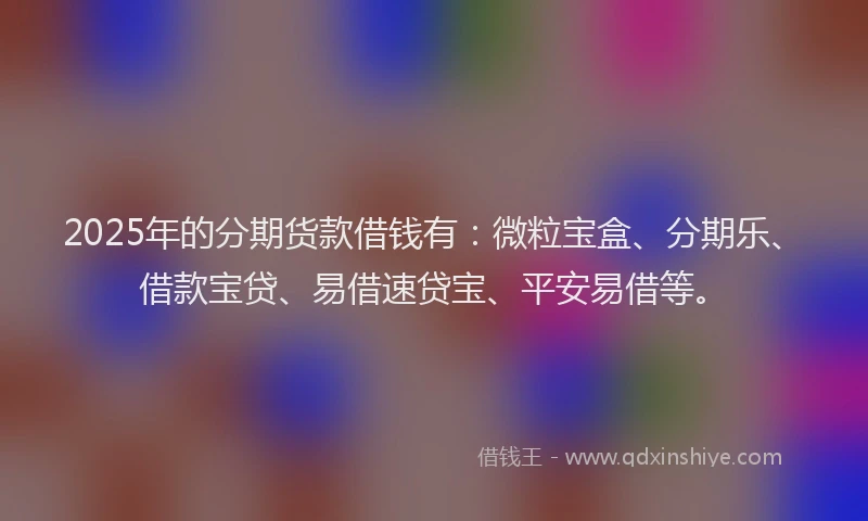 2025年的分期货款借钱有：微粒宝盒、分期乐、借款宝贷、易借速贷宝、平安易借等。