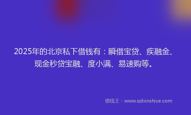 2025年的北京私下借钱有：瞬借宝贷、疾融金、现金秒贷宝融、度小满、易速购等。