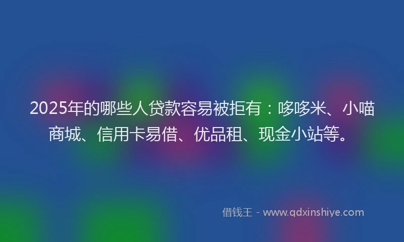2025年的哪些人贷款容易被拒有：哆哆米、小喵商城、信用卡易借、优品租、现金小站等。