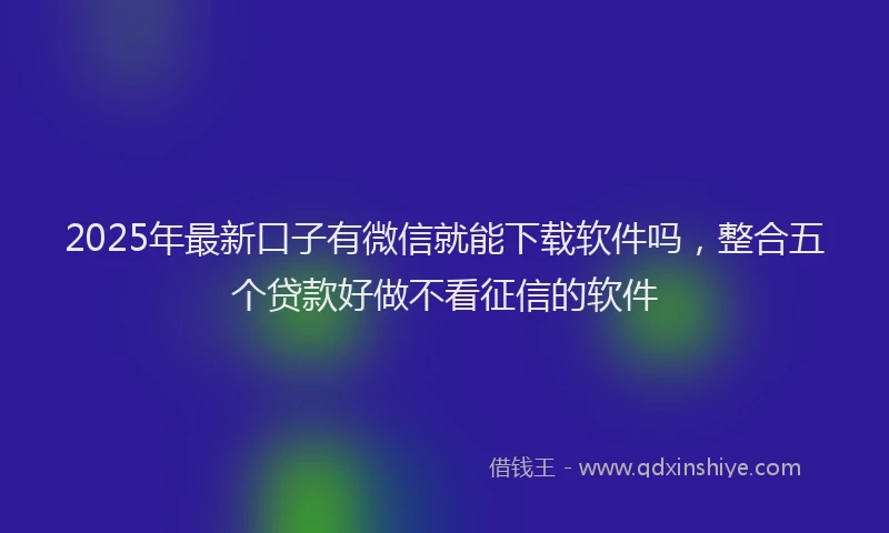 2025年最新口子有微信就能下载软件吗，整合五个贷款好做不看征信的软件