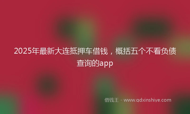2025年最新大连抵押车借钱，概括五个不看负债查询的app