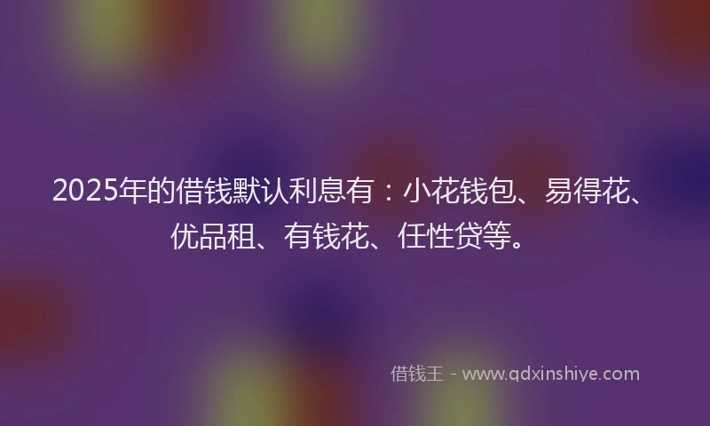 2025年的借钱默认利息有：小花钱包、易得花、优品租、有钱花、任性贷等。