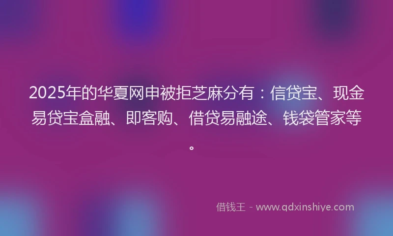 2025年的华夏网申被拒芝麻分有：信贷宝、现金易贷宝盒融、即客购、借贷易融途、钱袋管家等。