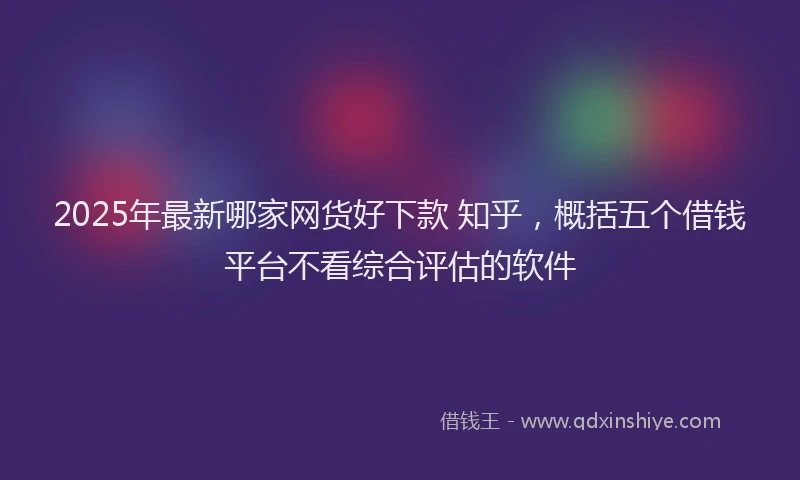 2025年最新哪家网货好下款 知乎，概括五个借钱平台不看综合评估的软件