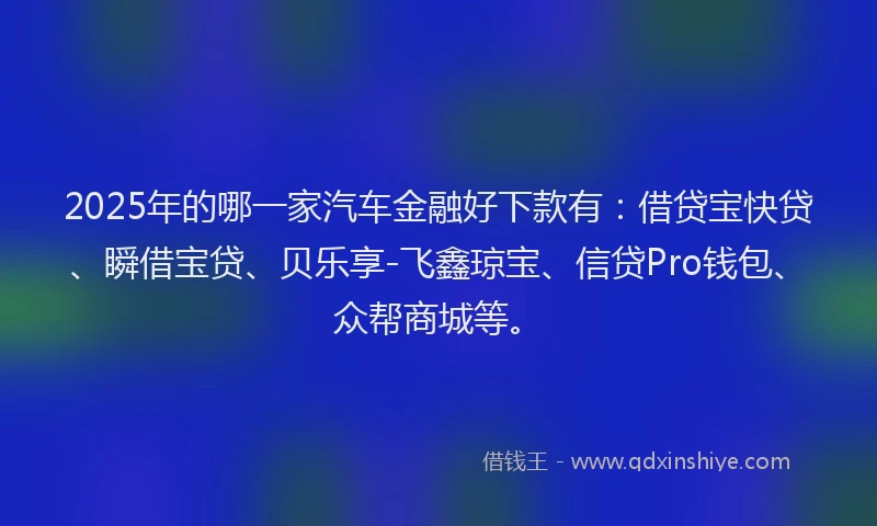 2025年的哪一家汽车金融好下款有：借贷宝快贷、瞬借宝贷、贝乐享-飞鑫琼宝、信贷Pro钱包、众帮商城等。