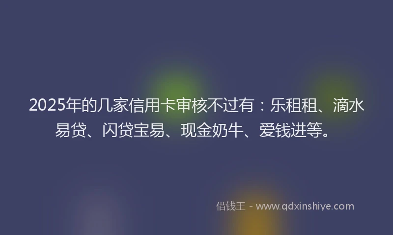 2025年的几家信用卡审核不过有：乐租租、滴水易贷、闪贷宝易、现金奶牛、爱钱进等。