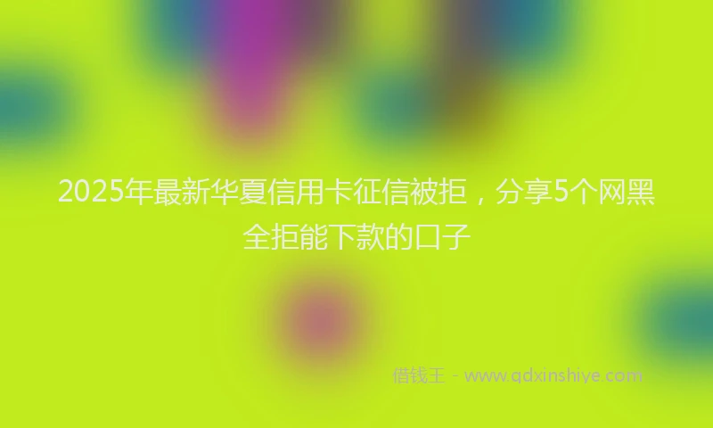 2025年最新华夏信用卡征信被拒，分享5个网黑全拒能下款的口子
