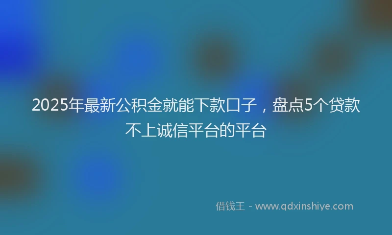 2025年最新公积金就能下款口子，盘点5个贷款不上诚信平台的平台