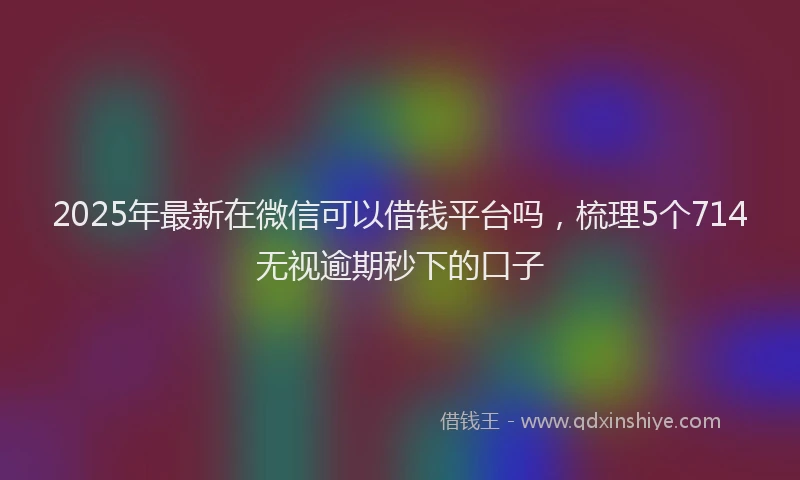 2025年最新在微信可以借钱平台吗，梳理5个714无视逾期秒下的口子