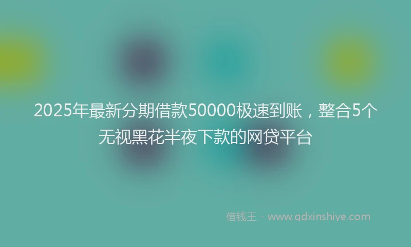 2025年最新分期借款50000极速到账，整合5个无视黑花半夜下款的网贷平台