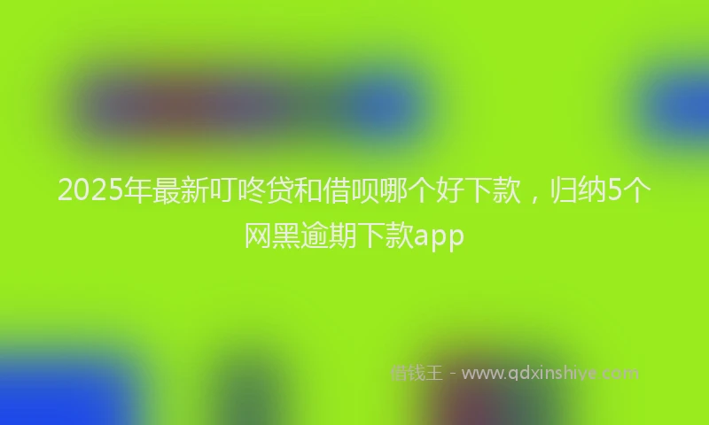 2025年最新叮咚贷和借呗哪个好下款，归纳5个网黑逾期下款app
