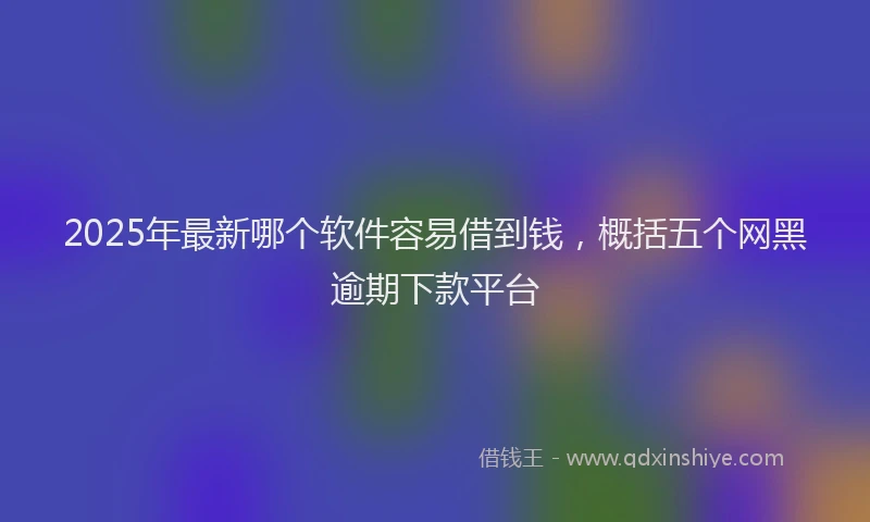 2025年最新哪个软件容易借到钱，概括五个网黑逾期下款平台