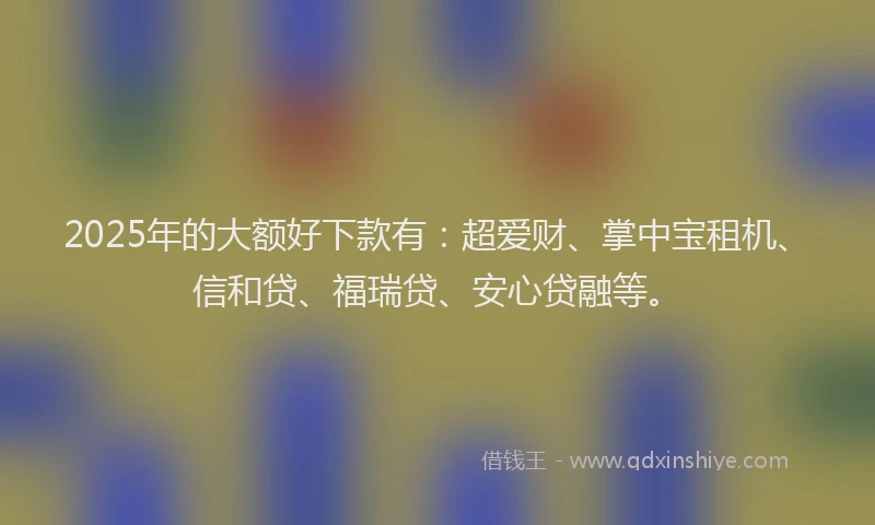 2025年的大额好下款有：超爱财、掌中宝租机、信和贷、福瑞贷、安心贷融等。