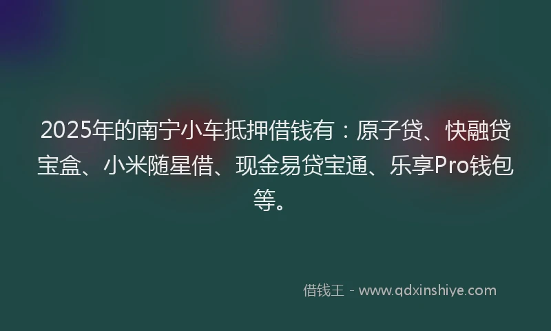 2025年的南宁小车抵押借钱有：原子贷、快融贷宝盒、小米随星借、现金易贷宝通、乐享Pro钱包等。