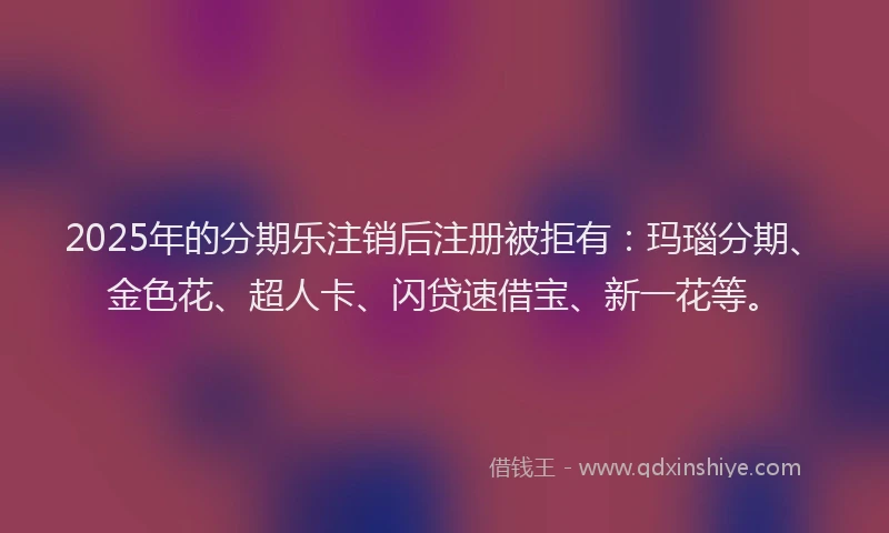 2025年的分期乐注销后注册被拒有：玛瑙分期、金色花、超人卡、闪贷速借宝、新一花等。