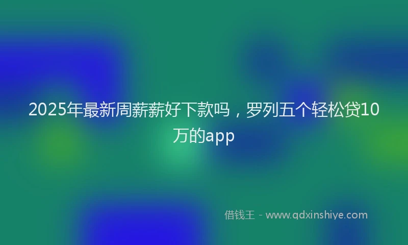 2025年最新周薪薪好下款吗，罗列五个轻松贷10万的app