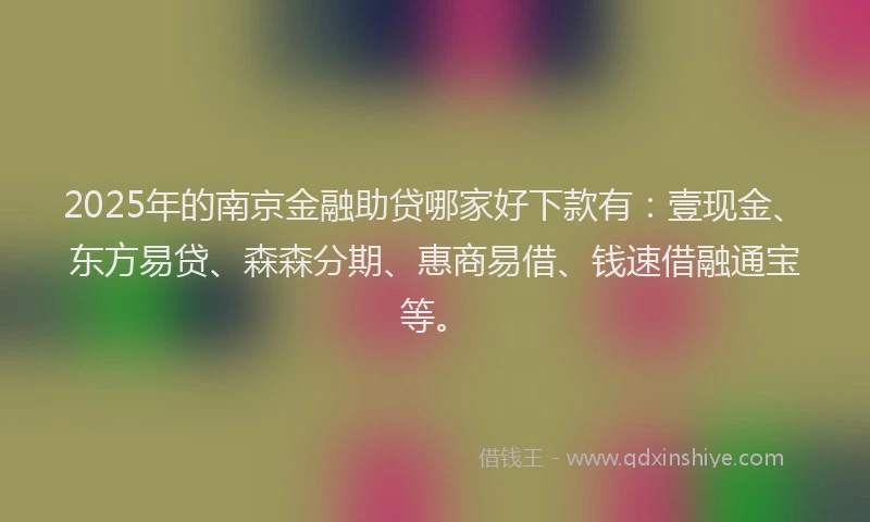 2025年的南京金融助贷哪家好下款有：壹现金、东方易贷、森森分期、惠商易借、钱速借融通宝等。