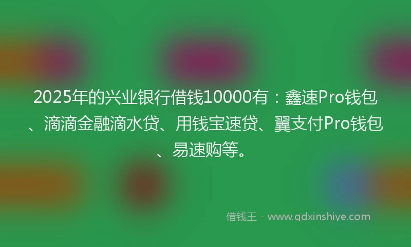 2025年的兴业银行借钱10000有：鑫速Pro钱包、滴滴金融滴水贷、用钱宝速贷、翼支付Pro钱包、易速购等。
