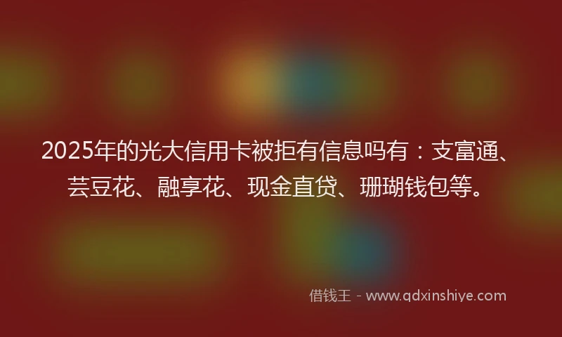 2025年的光大信用卡被拒有信息吗有：支富通、芸豆花、融享花、现金直贷、珊瑚钱包等。