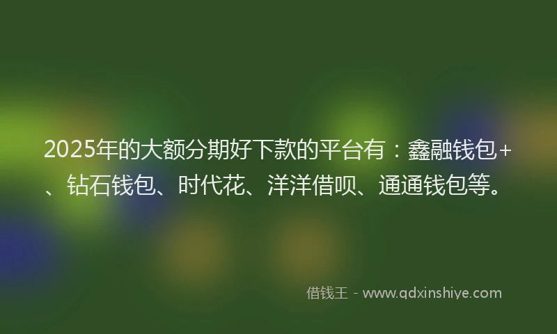2025年的大额分期好下款的平台有：鑫融钱包+、钻石钱包、时代花、洋洋借呗、通通钱包等。
