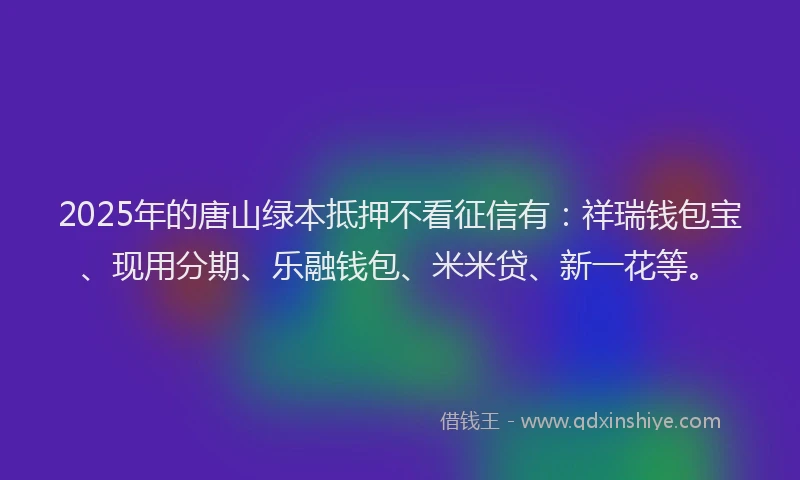 2025年的唐山绿本抵押不看征信有：祥瑞钱包宝、现用分期、乐融钱包、米米贷、新一花等。