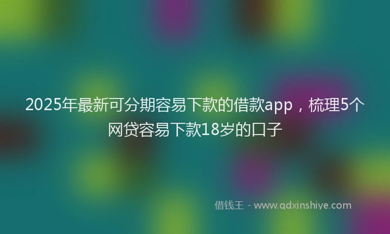 2025年最新可分期容易下款的借款app，梳理5个网贷容易下款18岁的口子