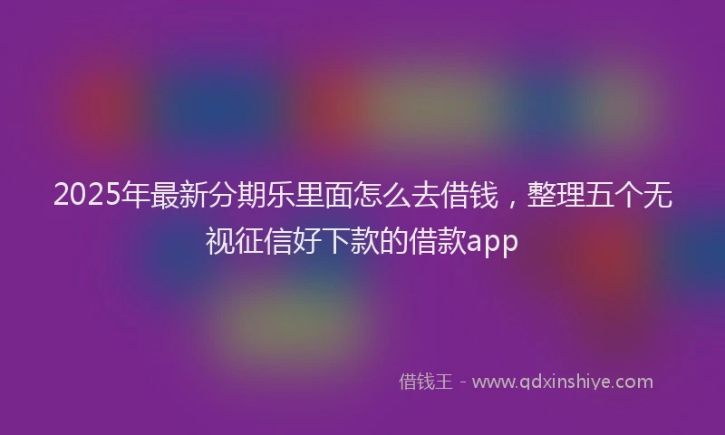 2025年最新分期乐里面怎么去借钱，整理五个无视征信好下款的借款app