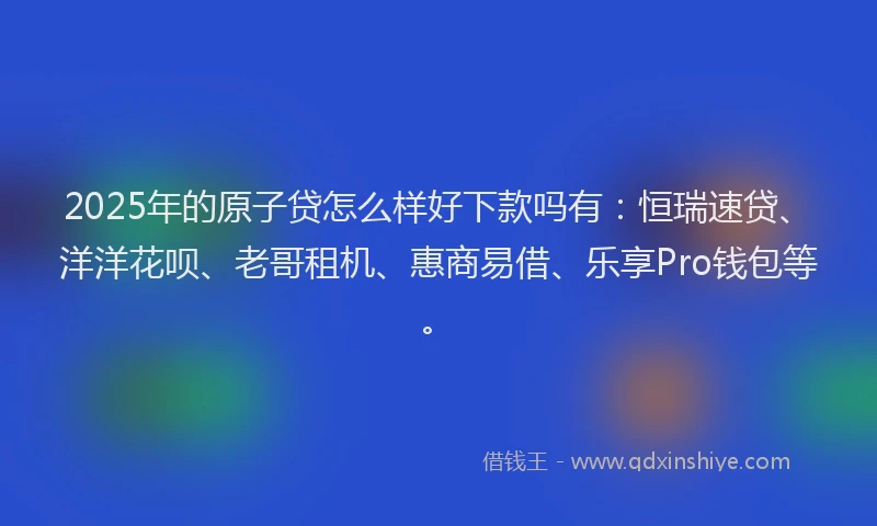 2025年的原子贷怎么样好下款吗有：恒瑞速贷、洋洋花呗、老哥租机、惠商易借、乐享Pro钱包等。
