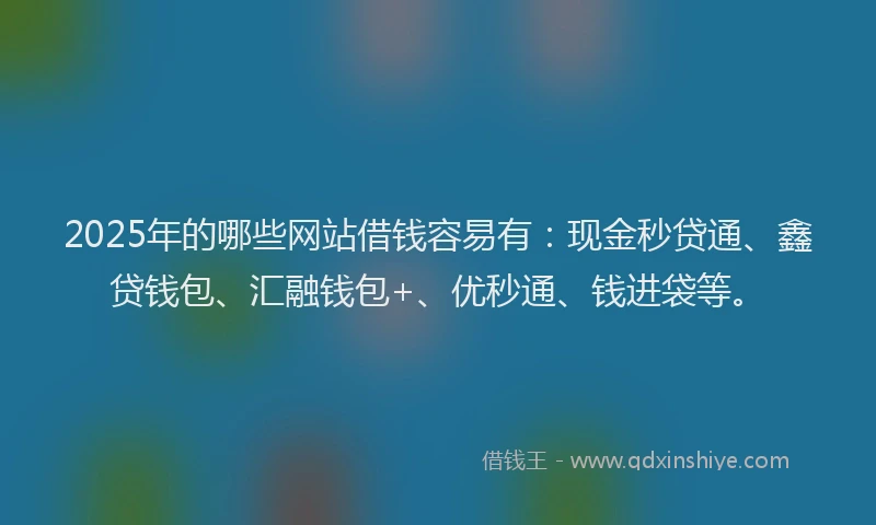 2025年的哪些网站借钱容易有：现金秒贷通、鑫贷钱包、汇融钱包+、优秒通、钱进袋等。