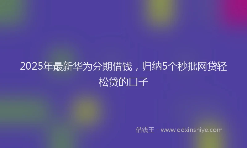2025年最新华为分期借钱，归纳5个秒批网贷轻松贷的口子