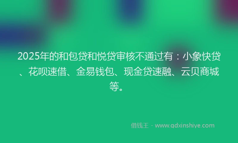 2025年的和包贷和悦贷审核不通过有：小象快贷、花呗速借、金易钱包、现金贷速融、云贝商城等。