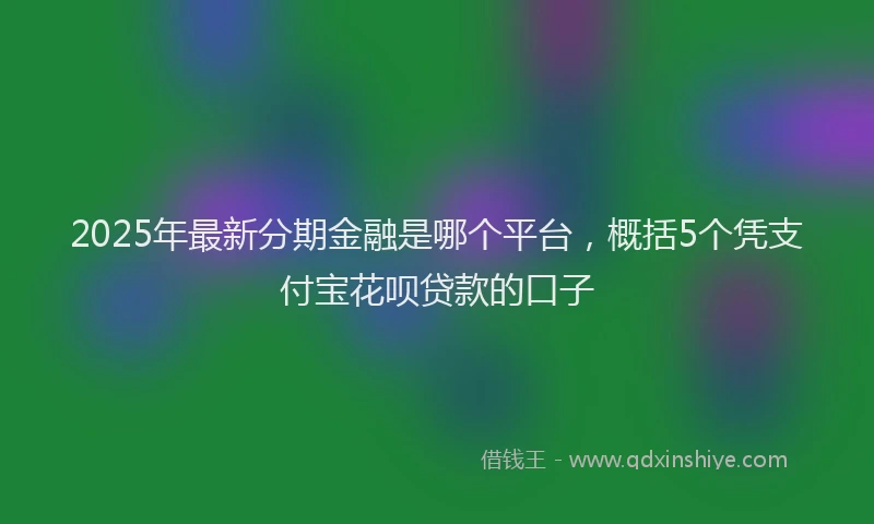 2025年最新分期金融是哪个平台，概括5个凭支付宝花呗贷款的口子