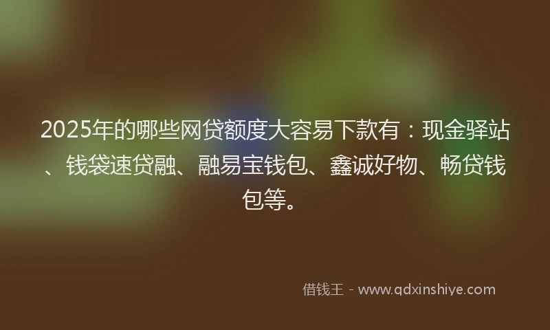 2025年的哪些网贷额度大容易下款有：现金驿站、钱袋速贷融、融易宝钱包、鑫诚好物、畅贷钱包等。