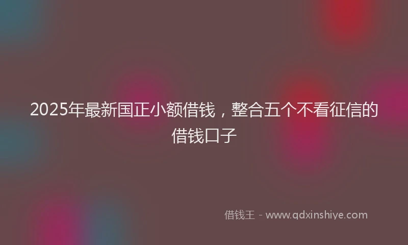 2025年最新国正小额借钱，整合五个不看征信的借钱口子