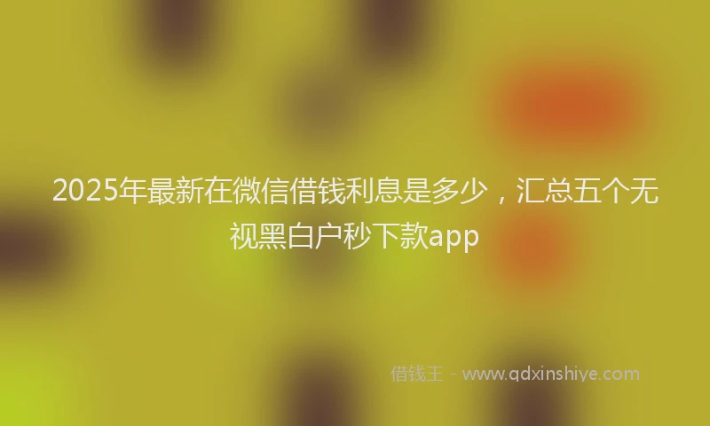 2025年最新在微信借钱利息是多少，汇总五个无视黑白户秒下款app