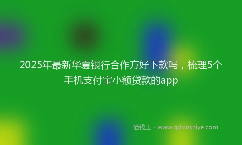 2025年最新华夏银行合作方好下款吗，梳理5个手机支付宝小额贷款的app