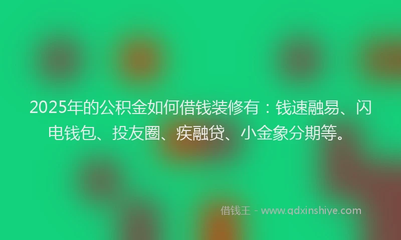 2025年的公积金如何借钱装修有：钱速融易、闪电钱包、投友圈、疾融贷、小金象分期等。