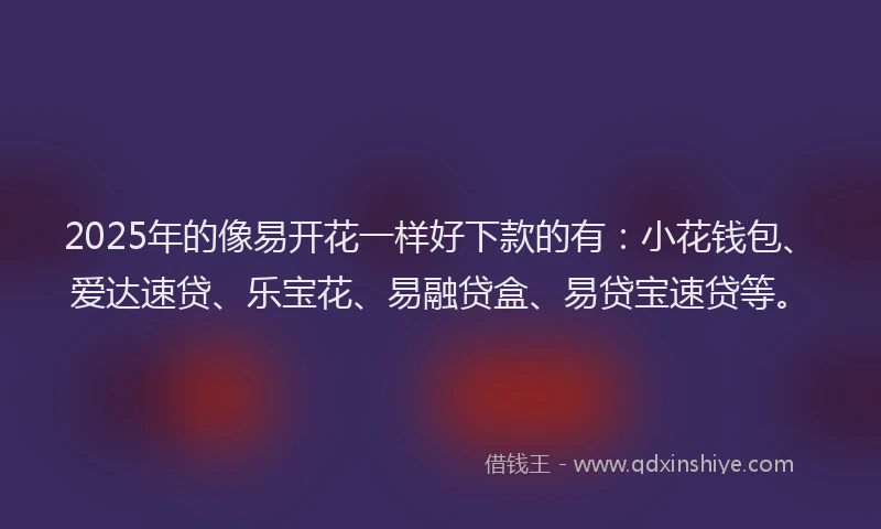 2025年的像易开花一样好下款的有：小花钱包、爱达速贷、乐宝花、易融贷盒、易贷宝速贷等。